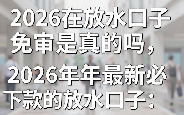 2026在放水口子免审是真的吗，盘点2026年最新必下款的放水口子